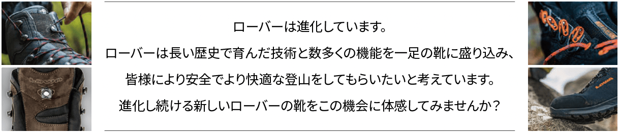 ローバーは進化しています。ローバーは長い歴史で育んだ技術と数多くの機能を一足の靴に盛り込み、皆様により安全でより快適な登山をしてもらいたいと考えています。進化し続ける新しいローバーの靴をこの機会に体感してみませんか？